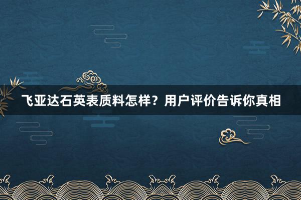 飞亚达石英表质料怎样？用户评价告诉你真相